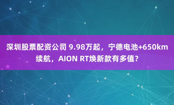 深圳股票配资公司 9.98万起,宁德电池+650km续航,AION RT焕新款有多值?