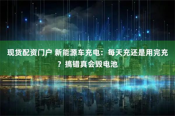 现货配资门户 新能源车充电:每天充还是用完充?搞错真会毁电池