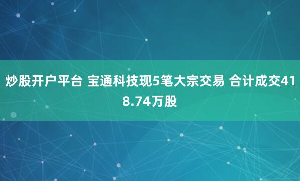 炒股开户平台 宝通科技现5笔大宗交易 合计成交418.74万股
