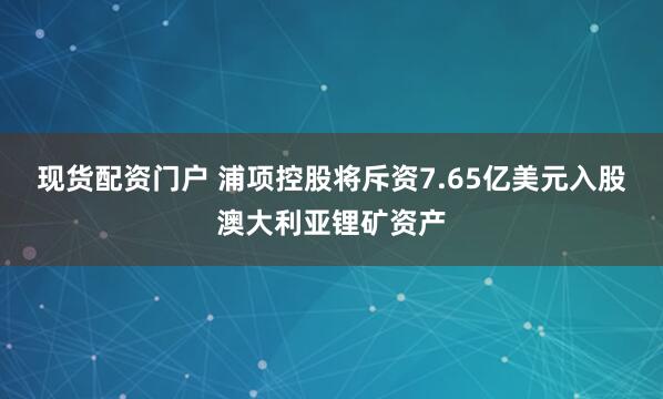 现货配资门户 浦项控股将斥资7.65亿美元入股澳大利亚锂矿资产