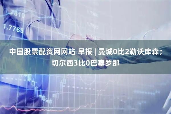 中国股票配资网网站 早报 | 曼城0比2勒沃库森;切尔西3比0巴塞罗那