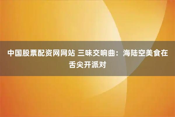 中国股票配资网网站 三味交响曲:海陆空美食在舌尖开派对