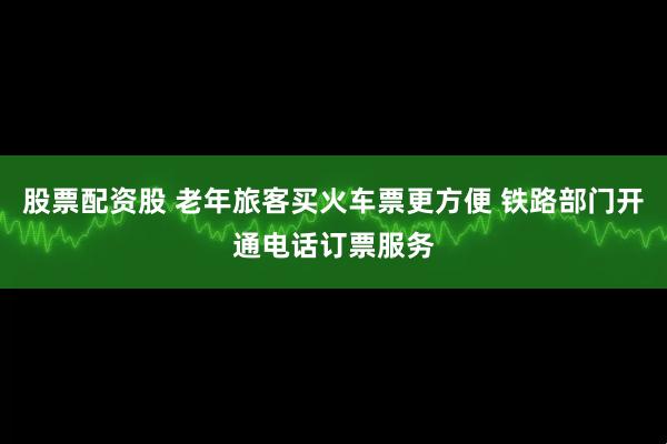 股票配资股 老年旅客买火车票更方便 铁路部门开通电话订票服务