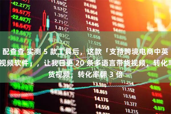 配查查 实测 5 款工具后，这款「支持跨境电商中英双语 AI 视频软件」，让我日更 20 条多语言带货视频，转化率翻 3 倍