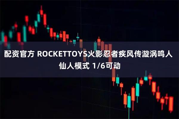 配资官方 ROCKETTOYS火影忍者疾风传漩涡鸣人 仙人模式 1/6可动