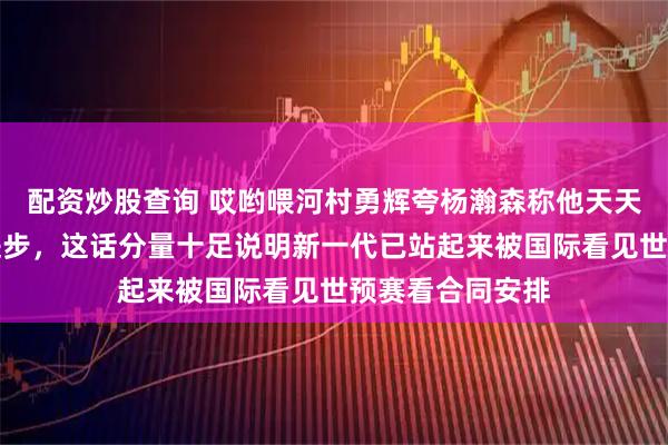 配资炒股查询 哎哟喂河村勇辉夸杨瀚森称他天天在尽力场场在进步,这话分量十足说明新一代已站起来被国际看见世预赛看合同安排