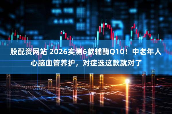 股配资网站 2026实测6款辅酶Q10！中老年人心脑血管养护，对症选这款就对了
