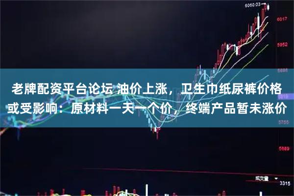 老牌配资平台论坛 油价上涨,卫生巾纸尿裤价格或受影响:原材料一天一个价,终端产品暂未涨价