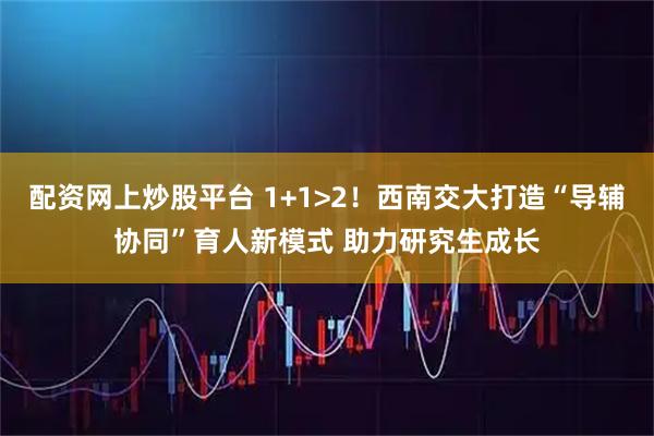 配资网上炒股平台 1+1>2！西南交大打造“导辅协同”育人新模式 助力研究生成长