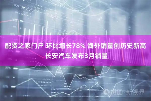 配资之家门户 环比增长78% 海外销量创历史新高 长安汽车发布3月销量