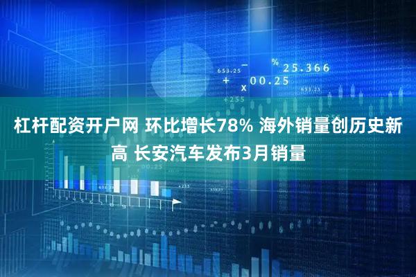 杠杆配资开户网 环比增长78% 海外销量创历史新高 长安汽车发布3月销量