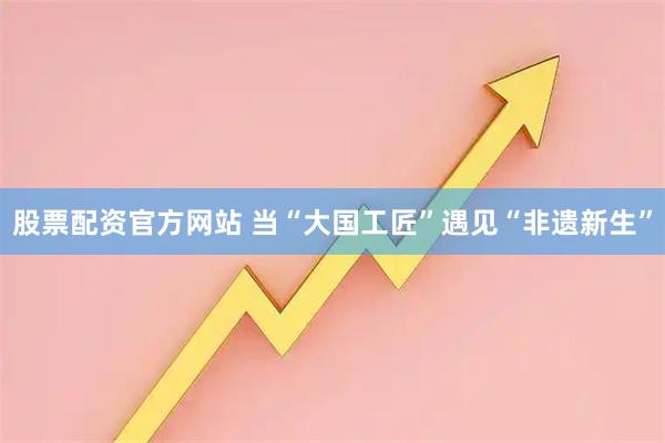 股票配资官方网站 当“大国工匠”遇见“非遗新生”