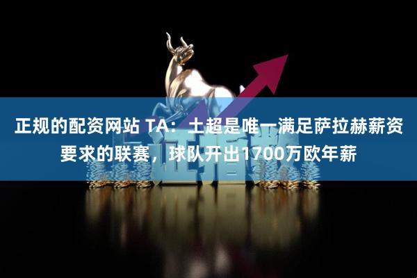 正规的配资网站 TA：土超是唯一满足萨拉赫薪资要求的联赛，球队开出1700万欧年薪