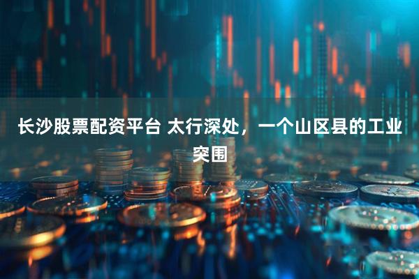 长沙股票配资平台 太行深处，一个山区县的工业突围